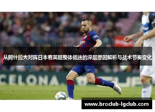从阿什拉夫对阵日本看英超整体低迷的深层原因解析与战术节奏变化 从阿什拉夫对阵日本看英超整体低迷的深层原因解析与战术节奏变化