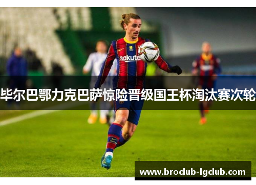 毕尔巴鄂力克巴萨惊险晋级国王杯淘汰赛次轮 毕尔巴鄂力克巴萨惊险晋级国王杯淘汰赛次轮