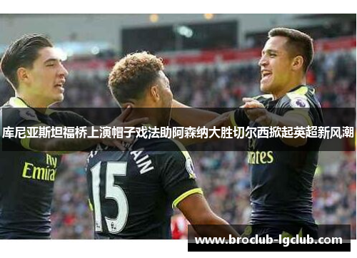 库尼亚斯坦福桥上演帽子戏法助阿森纳大胜切尔西掀起英超新风潮